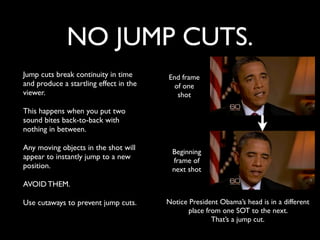 NO JUMP CUTS. 
Jump cuts break continuity in time 
and produce a startling effect in the 
viewer. 
This happens when you put two 
sound bites back-to-back with 
nothing in between. 
Any moving objects in the shot will 
appear to instantly jump to a new 
position. 
AVOID THEM. 
Use cutaways to prevent jump cuts. 
End frame 
of one 
shot 
Beginning 
frame of 
next shot 
Notice President Obama’s head is in a different 
place from one SOT to the next. 
That’s a jump cut. 
 