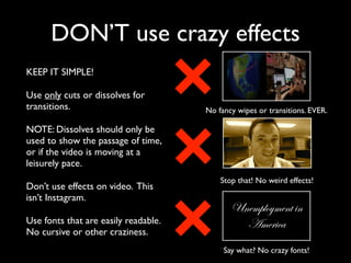 DON’T use crazy effects 
KEEP IT SIMPLE! 
Use only cuts or dissolves for 
transitions. 
NOTE: Dissolves should only be 
used to show the passage of time, 
or if the video is moving at a 
leisurely pace. 
Don’t use effects on video. This 
isn’t Instagram. 
Use fonts that are easily readable. 
No cursive or other craziness. 
No fancy wipes or transitions. EVER. 
Stop that! No weird effects! 
Unemployment in 
America 
Say what? No crazy fonts! 
 