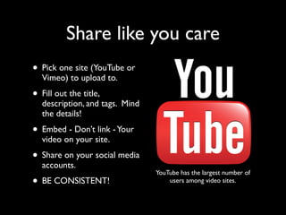 Share like you care 
• Pick one site (YouTube or 
Vimeo) to upload to. 
• Fill out the title, 
description, and tags. Mind 
the details! 
• Embed - Don’t link - Your 
video on your site. 
• Share on your social media 
accounts. 
• BE CONSISTENT! 
YouTube has the largest number of 
users among video sites. 
 