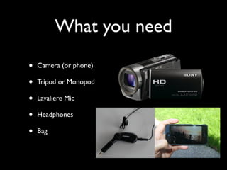 What you need 
• Camera (or phone) 
• Tripod or Monopod 
• Lavaliere Mic 
• Headphones 
• Bag 
 