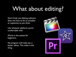 What about editing? 
Don’t freak out. Editing software 
does not have to be as complex 
or expensive as you think. 
Use whatever platform you’re 
comfortable with. 
iMovie is the easiest for 
beginners. 
No program will make you a 
better editor. The video is the 
thing. 
 
