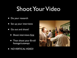 Shoot Your Video 
• Do your research 
• Set up your interviews 
• Go out and shoot! 
• Shoot interviews first 
• Then shoot your B-roll 
footage/cutaways 
• NO VERTICAL VIDEO! 
 