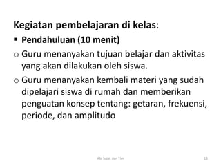 Kegiatan pembelajaran di kelas:
 Pendahuluan (10 menit)
o Guru menanyakan tujuan belajar dan aktivitas
yang akan dilakukan oleh siswa.
o Guru menanyakan kembali materi yang sudah
dipelajari siswa di rumah dan memberikan
penguatan konsep tentang: getaran, frekuensi,
periode, dan amplitudo
13Abi Sujak dan Tim
 