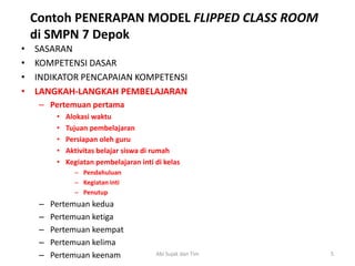 • SASARAN
• KOMPETENSI DASAR
• INDIKATOR PENCAPAIAN KOMPETENSI
• LANGKAH-LANGKAH PEMBELAJARAN
– Pertemuan pertama
• Alokasi waktu
• Tujuan pembelajaran
• Persiapan oleh guru
• Aktivitas belajar siswa di rumah
• Kegiatan pembelajaran inti di kelas
– Pendahuluan
– Kegiatan inti
– Penutup
– Pertemuan kedua
– Pertemuan ketiga
– Pertemuan keempat
– Pertemuan kelima
– Pertemuan keenam
Contoh PENERAPAN MODEL FLIPPED CLASS ROOM
di SMPN 7 Depok
5Abi Sujak dan Tim
 