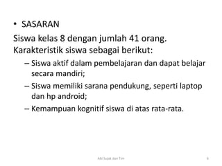 • SASARAN
Siswa kelas 8 dengan jumlah 41 orang.
Karakteristik siswa sebagai berikut:
– Siswa aktif dalam pembelajaran dan dapat belajar
secara mandiri;
– Siswa memiliki sarana pendukung, seperti laptop
dan hp android;
– Kemampuan kognitif siswa di atas rata-rata.
6Abi Sujak dan Tim
 