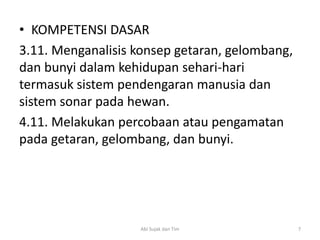 • KOMPETENSI DASAR
3.11. Menganalisis konsep getaran, gelombang,
dan bunyi dalam kehidupan sehari-hari
termasuk sistem pendengaran manusia dan
sistem sonar pada hewan.
4.11. Melakukan percobaan atau pengamatan
pada getaran, gelombang, dan bunyi.
7Abi Sujak dan Tim
 