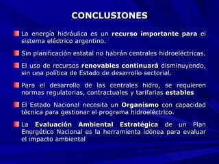 CONCLUSIONES La energía hidráulica es un  recurso importante para  el sistema eléctrico argentino. Sin planificación estatal no habrán centrales hidroeléctricas. El uso de recursos  renovables continuará  disminuyendo, sin una política de Estado de desarrollo sectorial. Para el desarrollo de las centrales hidro, se requieren normas regulatorias, contractuales y tarifarias  estables El Estado Nacional necesita un  Organismo  con capacidad técnica para gestionar el programa hidroeléctrico. La  Evaluación Ambiental Estratégica  de un Plan Energético Nacional es la herramienta idónea para evaluar el impacto ambiental 