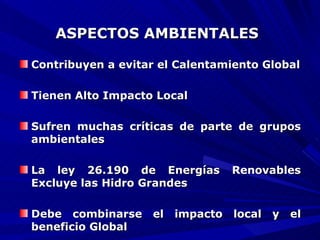 ASPECTOS AMBIENTALES   Contribuyen a evitar el Calentamiento Global Tienen Alto Impacto Local Sufren muchas críticas de parte de grupos ambientales La ley 26.190 de Energías Renovables Excluye las Hidro Grandes Debe combinarse el impacto local y el beneficio Global 