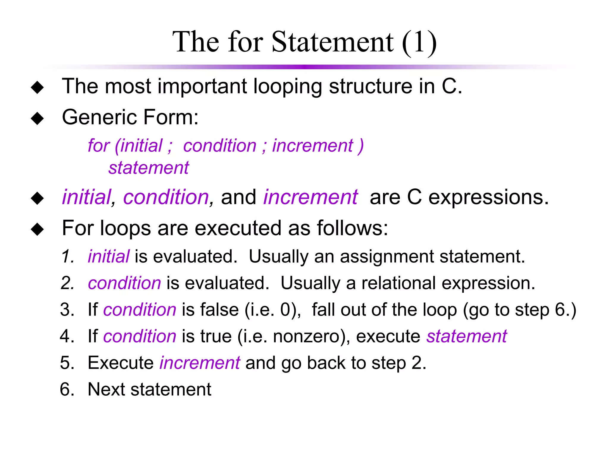 The for Statement (1)
The most important looping structure in C.
Generic Form:
for (initial ; condition ; increment )
statement
initial, condition, and increment are C expressions.
For loops are executed as follows:For loops are executed as follows:
1. initial is evaluated. Usually an assignment statement.
2. condition is evaluated. Usually a relational expression.
3. If condition is false (i.e. 0), fall out of the loop (go to step 6.)
4. If condition is true (i.e. nonzero), execute statement
5. Execute increment and go back to step 2.
6. Next statement
 
