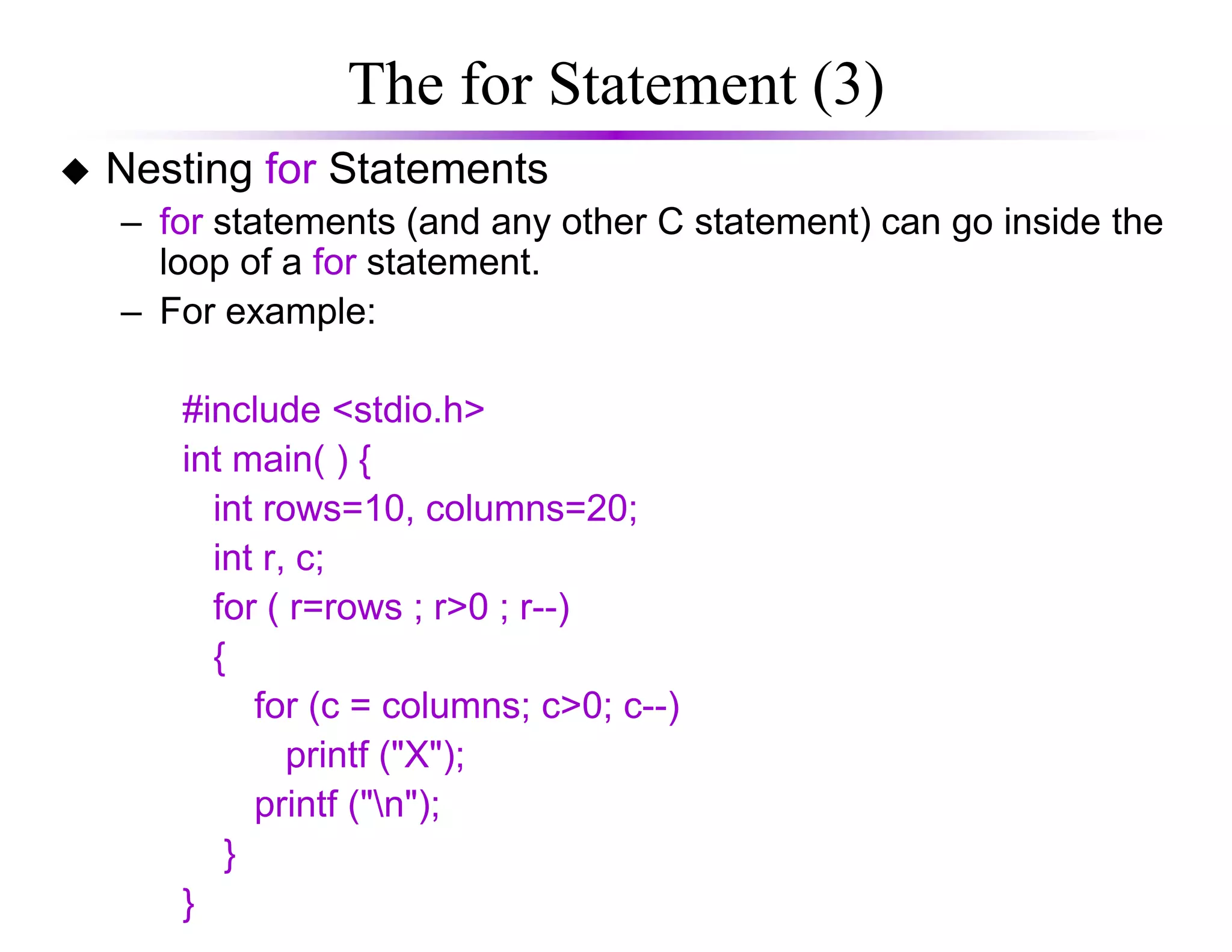 The for Statement (3)
Nesting for Statements
– for statements (and any other C statement) can go inside the
loop of a for statement.
– For example:
#include <stdio.h>
int main( ) {int main( ) {
int rows=10, columns=20;
int r, c;
for ( r=rows ; r>0 ; r--)
{
for (c = columns; c>0; c--)
printf ("X");
printf ("n");
}
}
 