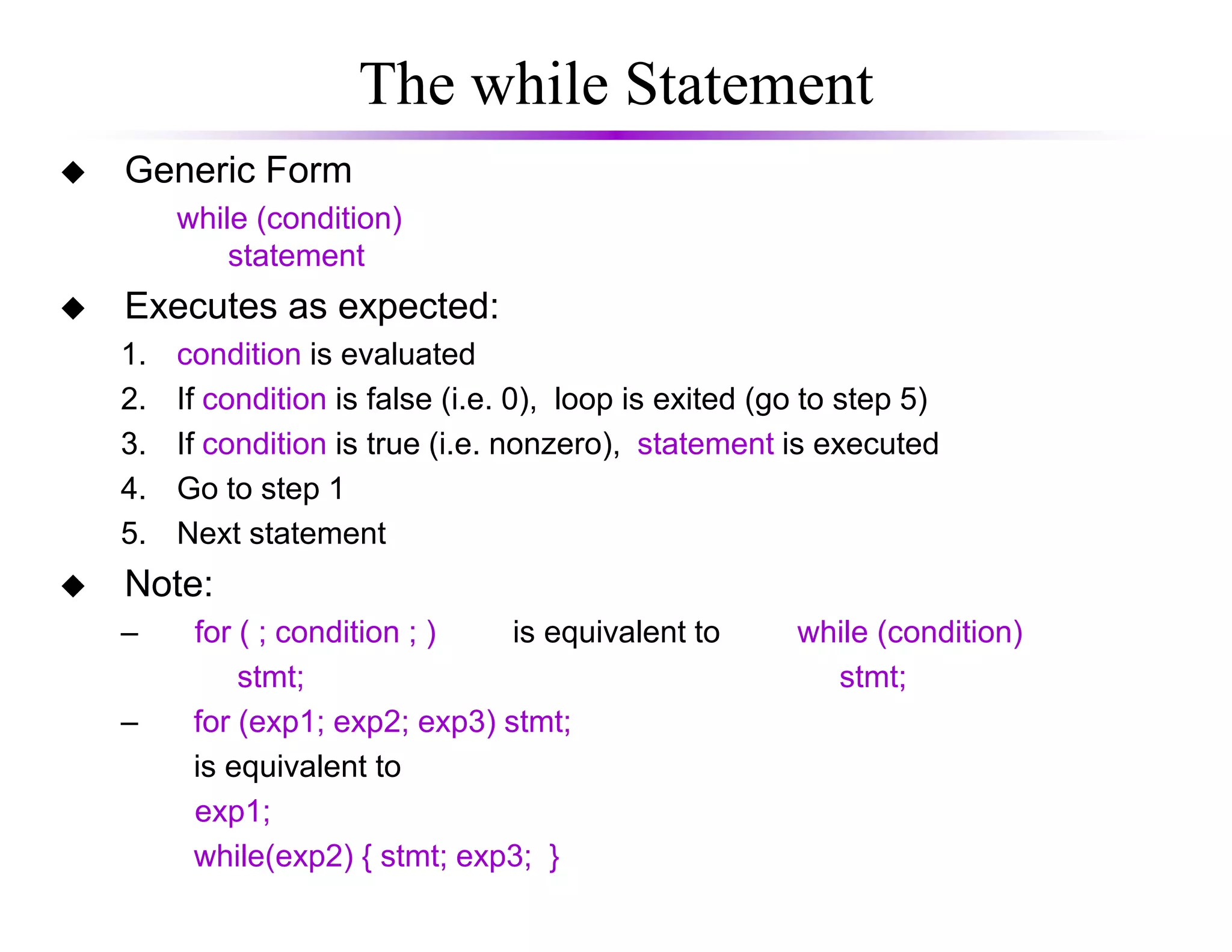 The while Statement
Generic Form
while (condition)
statement
Executes as expected:
1. condition is evaluated
2. If condition is false (i.e. 0), loop is exited (go to step 5)
3. If condition is true (i.e. nonzero), statement is executed
4. Go to step 14. Go to step 1
5. Next statement
Note:
– for ( ; condition ; ) is equivalent to while (condition)
stmt; stmt;
– for (exp1; exp2; exp3) stmt;
is equivalent to
exp1;
while(exp2) { stmt; exp3; }
 