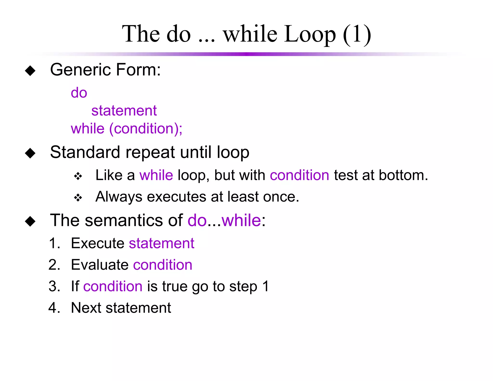 The do ... while Loop (1)
Generic Form:
do
statement
while (condition);
Standard repeat until loop
Like a while loop, but with condition test at bottom.
Always executes at least once.Always executes at least once.
The semantics of do...while:
1. Execute statement
2. Evaluate condition
3. If condition is true go to step 1
4. Next statement
 