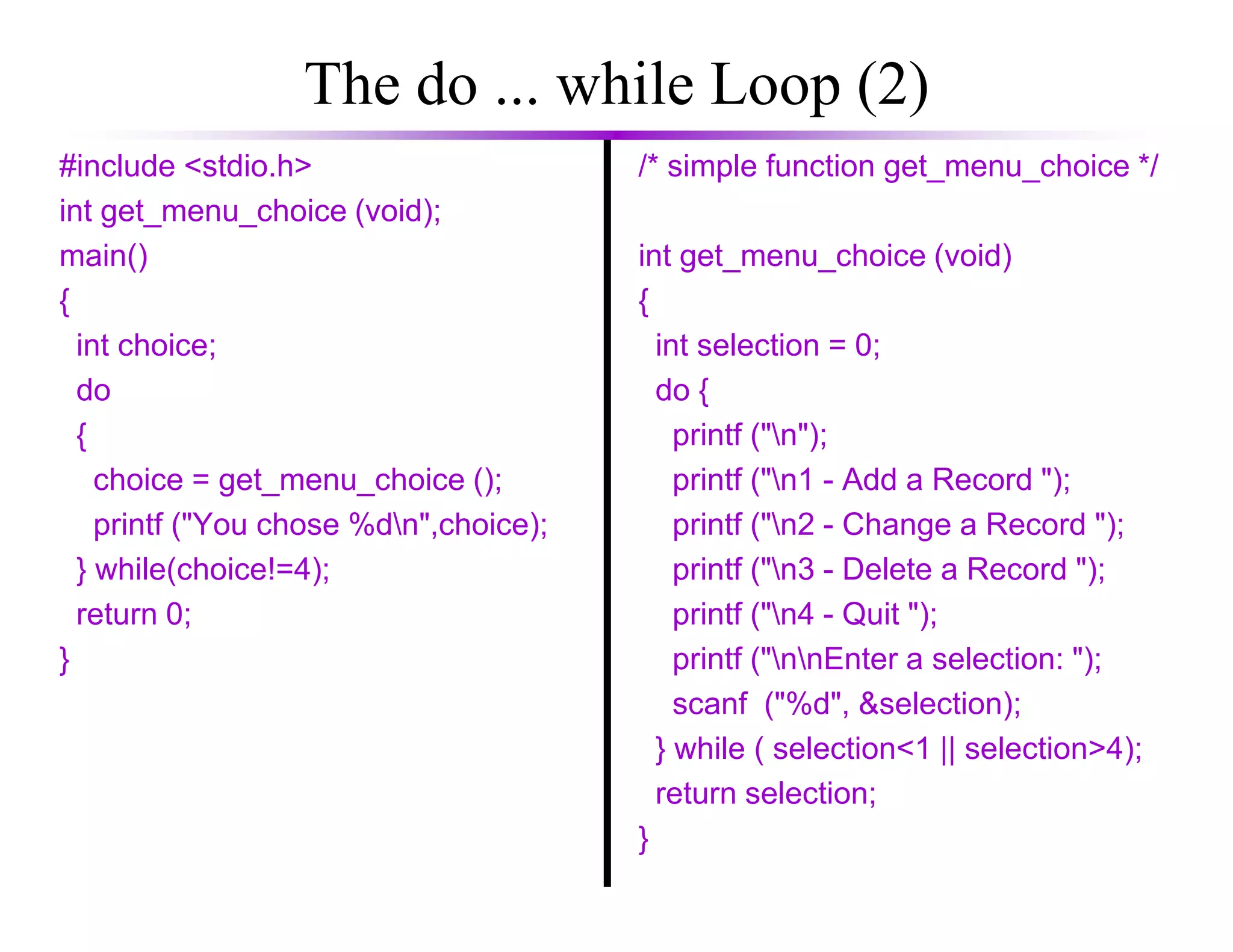The do ... while Loop (2)
#include <stdio.h>
int get_menu_choice (void);
main()
{
int choice;
do
{
choice = get_menu_choice ();
/* simple function get_menu_choice */
int get_menu_choice (void)
{
int selection = 0;
do {
printf ("n");
printf ("n1 - Add a Record ");choice = get_menu_choice ();
printf ("You chose %dn",choice);
} while(choice!=4);
return 0;
}
printf ("n1 - Add a Record ");
printf ("n2 - Change a Record ");
printf ("n3 - Delete a Record ");
printf ("n4 - Quit ");
printf ("nnEnter a selection: ");
scanf ("%d", &selection);
} while ( selection<1 || selection>4);
return selection;
}
 