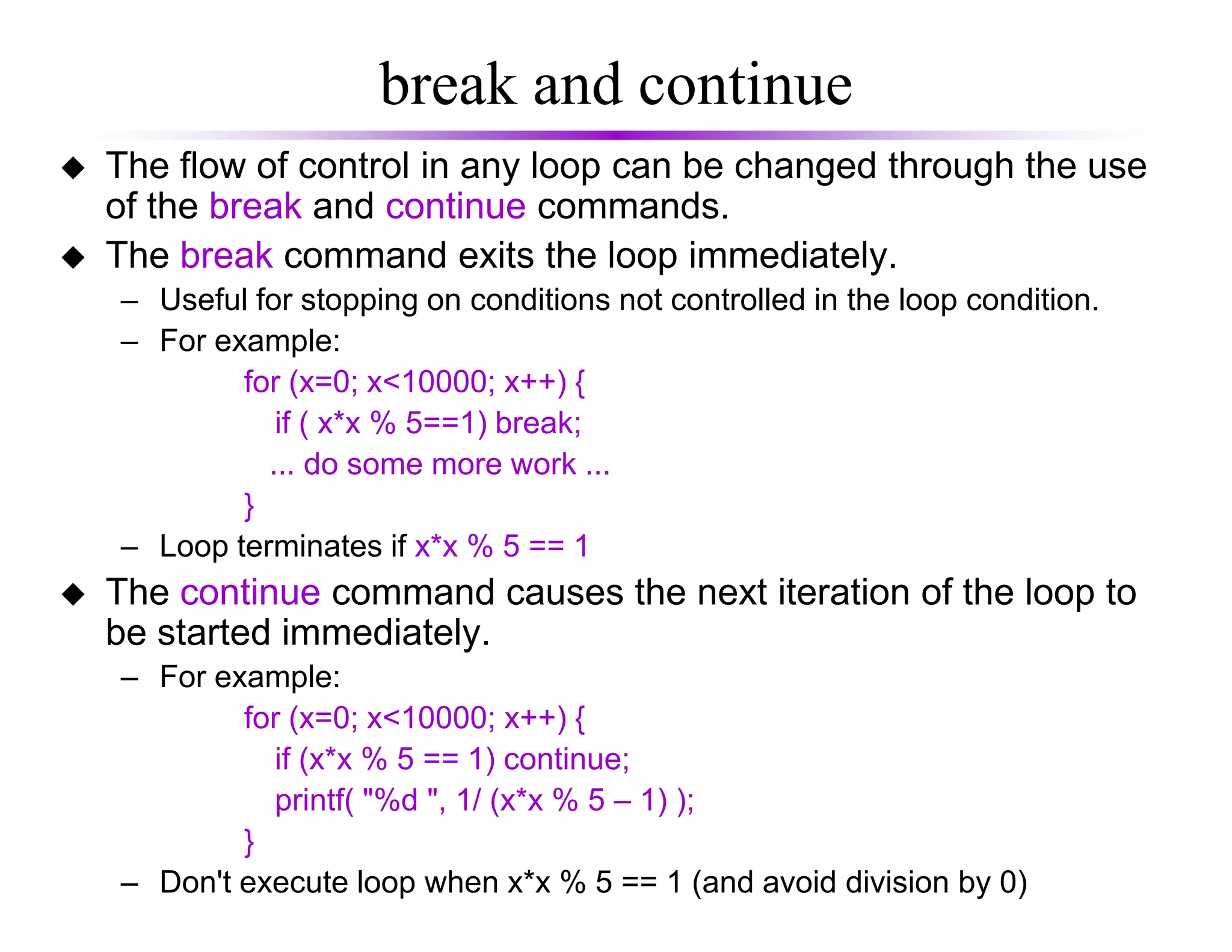 break and continue
The flow of control in any loop can be changed through the use
of the break and continue commands.
The break command exits the loop immediately.
– Useful for stopping on conditions not controlled in the loop condition.
– For example:
for (x=0; x<10000; x++) {
if ( x*x % 5==1) break;
... do some more work ...... do some more work ...
}
– Loop terminates if x*x % 5 == 1
The continue command causes the next iteration of the loop to
be started immediately.
– For example:
for (x=0; x<10000; x++) {
if (x*x % 5 == 1) continue;
printf( "%d ", 1/ (x*x % 5 – 1) );
}
– Don't execute loop when x*x % 5 == 1 (and avoid division by 0)
 