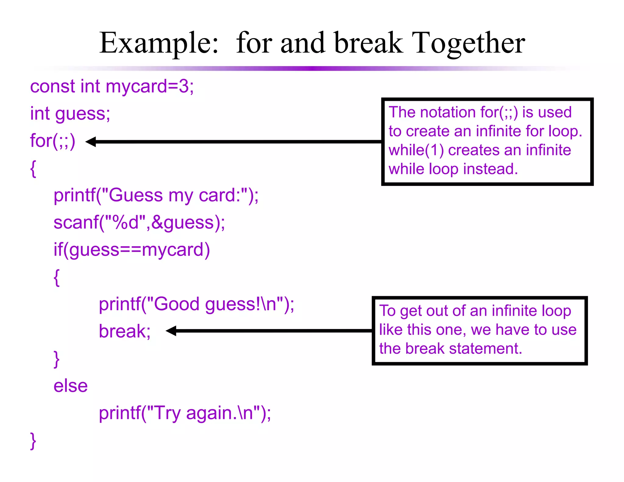 Example: for and break Together
const int mycard=3;
int guess;
for(;;)
{
printf("Guess my card:");
scanf("%d",&guess);
if(guess==mycard)
The notation for(;;) is used
to create an infinite for loop.
while(1) creates an infinite
while loop instead.
if(guess==mycard)
{
printf("Good guess!n");
break;
}
else
printf("Try again.n");
}
To get out of an infinite loop
like this one, we have to use
the break statement.
 