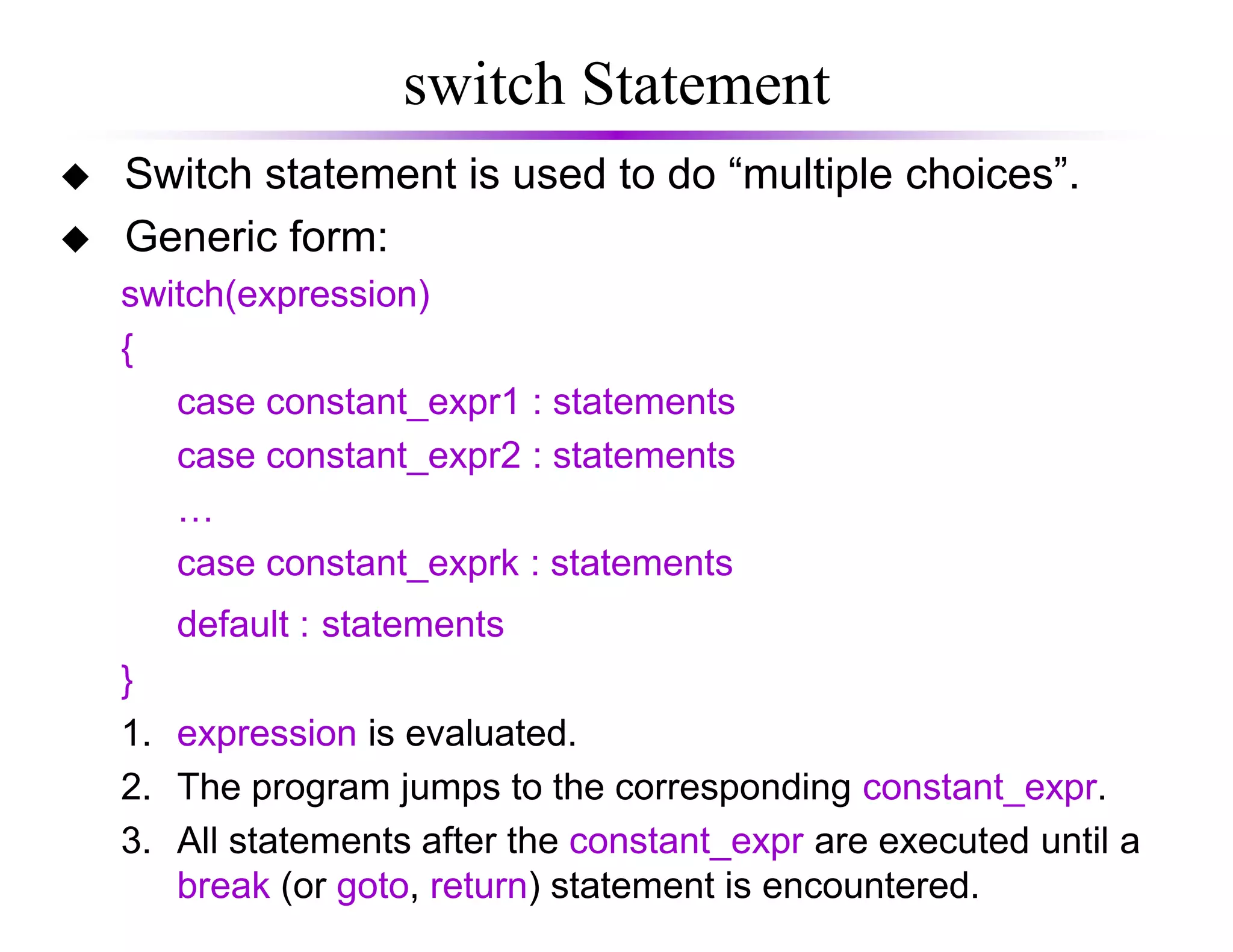 switch Statement
Switch statement is used to do “multiple choices”.
Generic form:
switch(expression)
{
case constant_expr1 : statements
case constant_expr2 : statements
…
case constant_exprk : statements
default : statements
}
1. expression is evaluated.
2. The program jumps to the corresponding constant_expr.
3. All statements after the constant_expr are executed until a
break (or goto, return) statement is encountered.
 