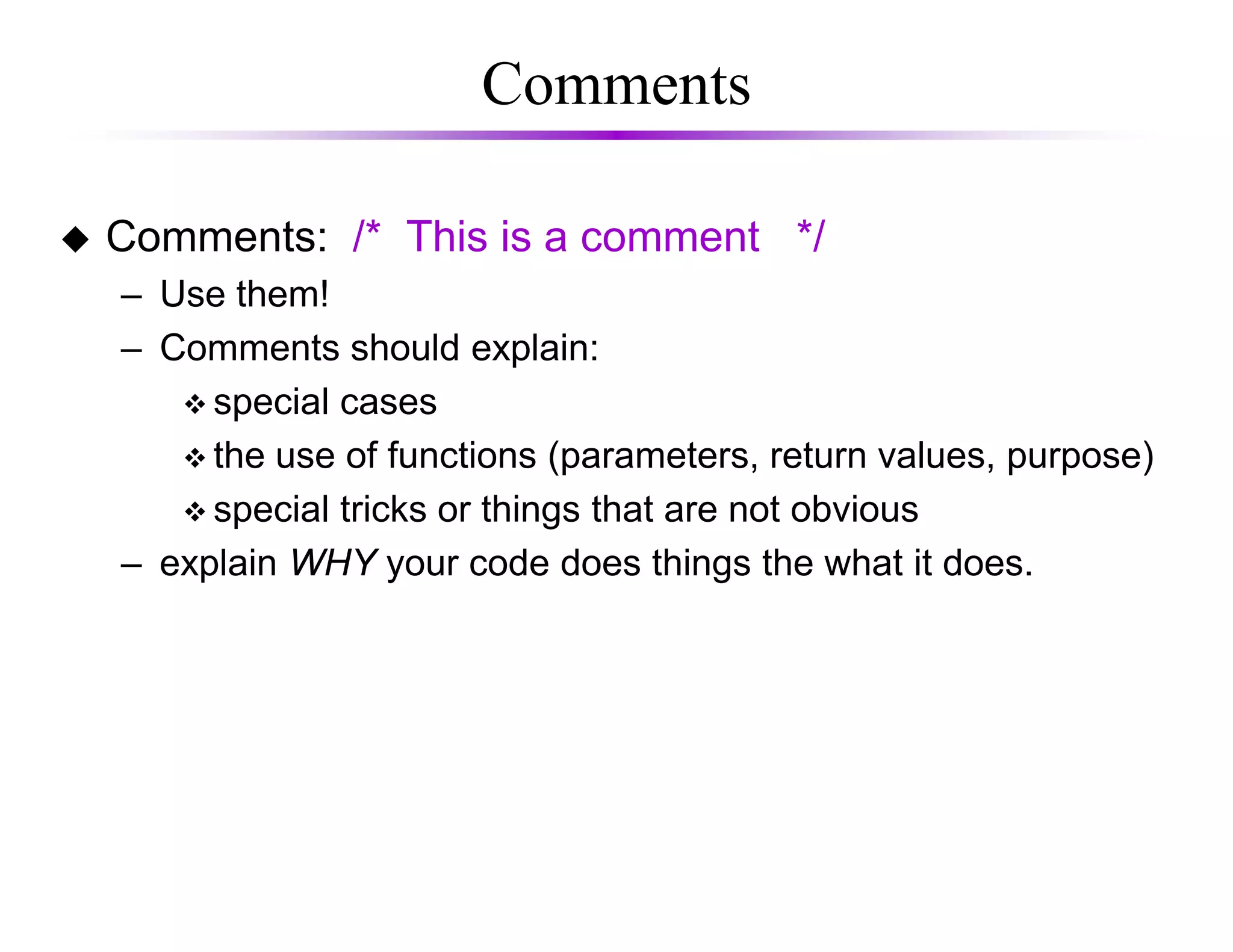Comments
Comments: /* This is a comment */
– Use them!
– Comments should explain:
special cases
the use of functions (parameters, return values, purpose)
special tricks or things that are not obvious
– explain WHY your code does things the what it does.
 
