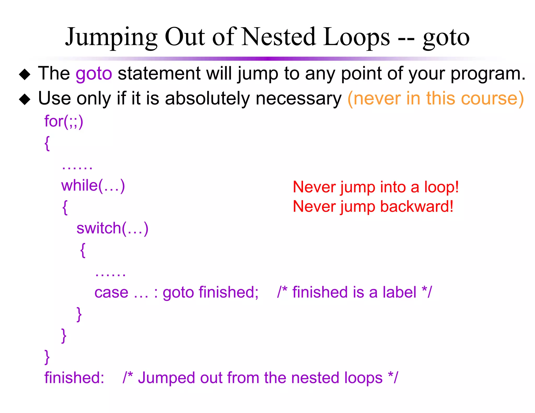 Jumping Out of Nested Loops -- goto
The goto statement will jump to any point of your program.
Use only if it is absolutely necessary (never in this course)
for(;;)
{
……
while(…)
{
Never jump into a loop!
Never jump backward!{
switch(…)
{
……
case … : goto finished; /* finished is a label */
}
}
}
finished: /* Jumped out from the nested loops */
Never jump backward!
 