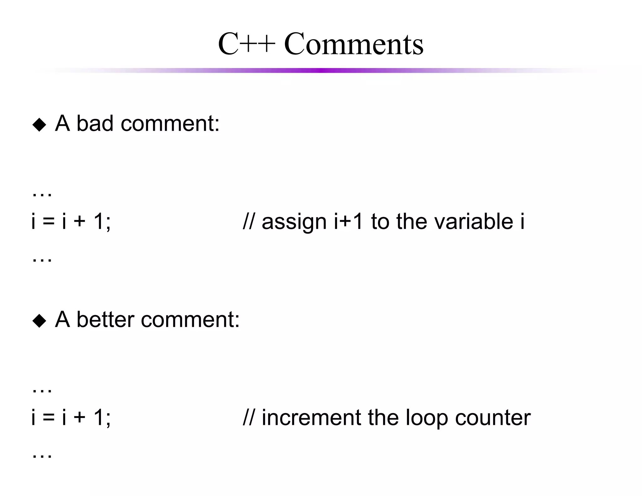 C++ Comments
A bad comment:
…
i = i + 1; // assign i+1 to the variable i
……
A better comment:
…
i = i + 1; // increment the loop counter
…
 