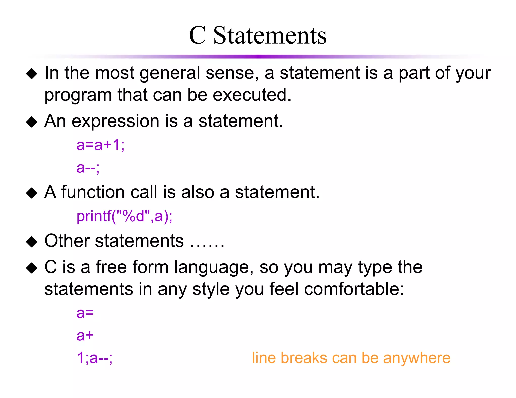 C Statements
In the most general sense, a statement is a part of your
program that can be executed.
An expression is a statement.
a=a+1;
a--;
A function call is also a statement.A function call is also a statement.
printf("%d",a);
Other statements ……
C is a free form language, so you may type the
statements in any style you feel comfortable:
a=
a+
1;a--; line breaks can be anywhere
 
