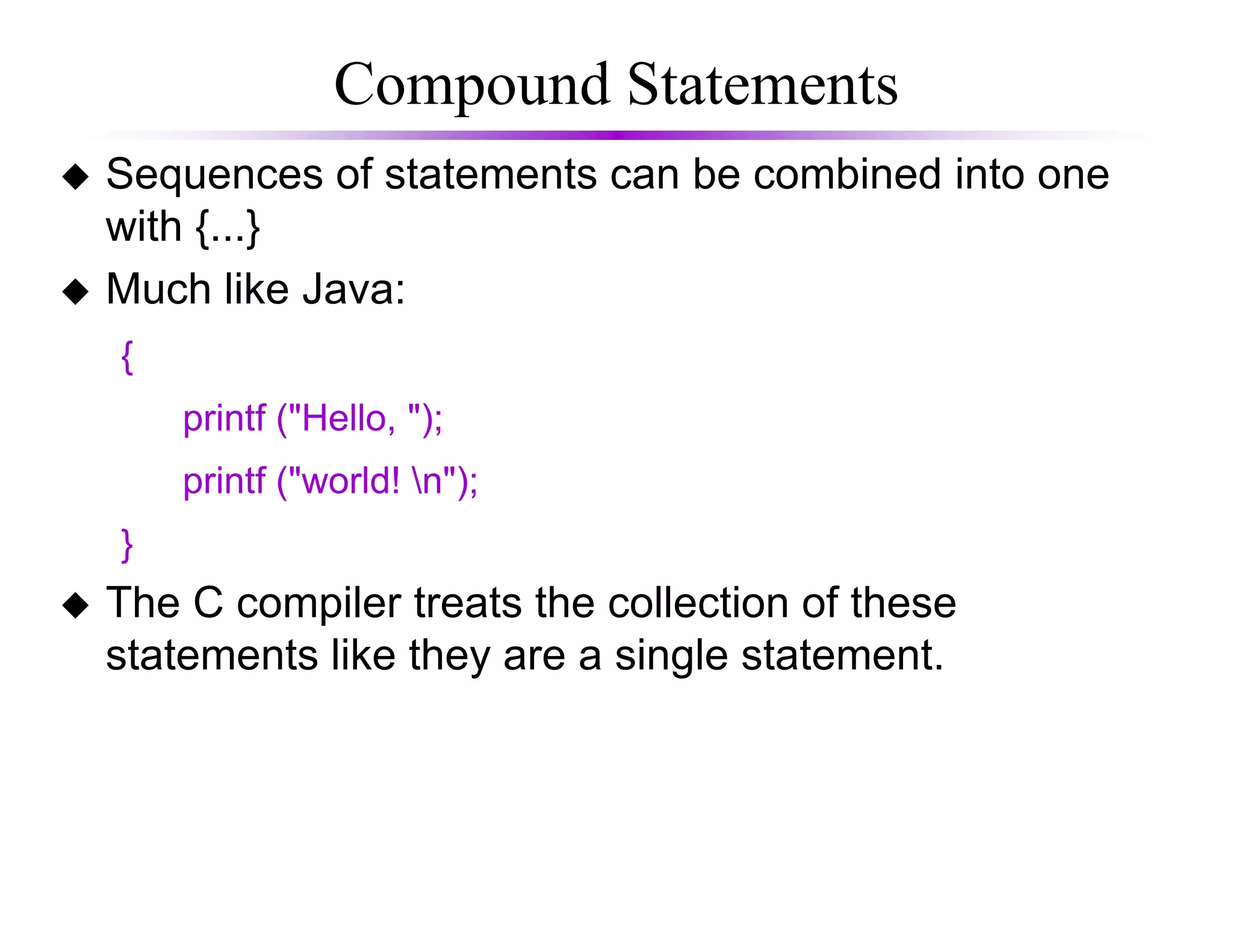 Compound Statements
Sequences of statements can be combined into one
with {...}
Much like Java:
{
printf ("Hello, ");
printf ("world! n");printf ("world! n");
}
The C compiler treats the collection of these
statements like they are a single statement.
 