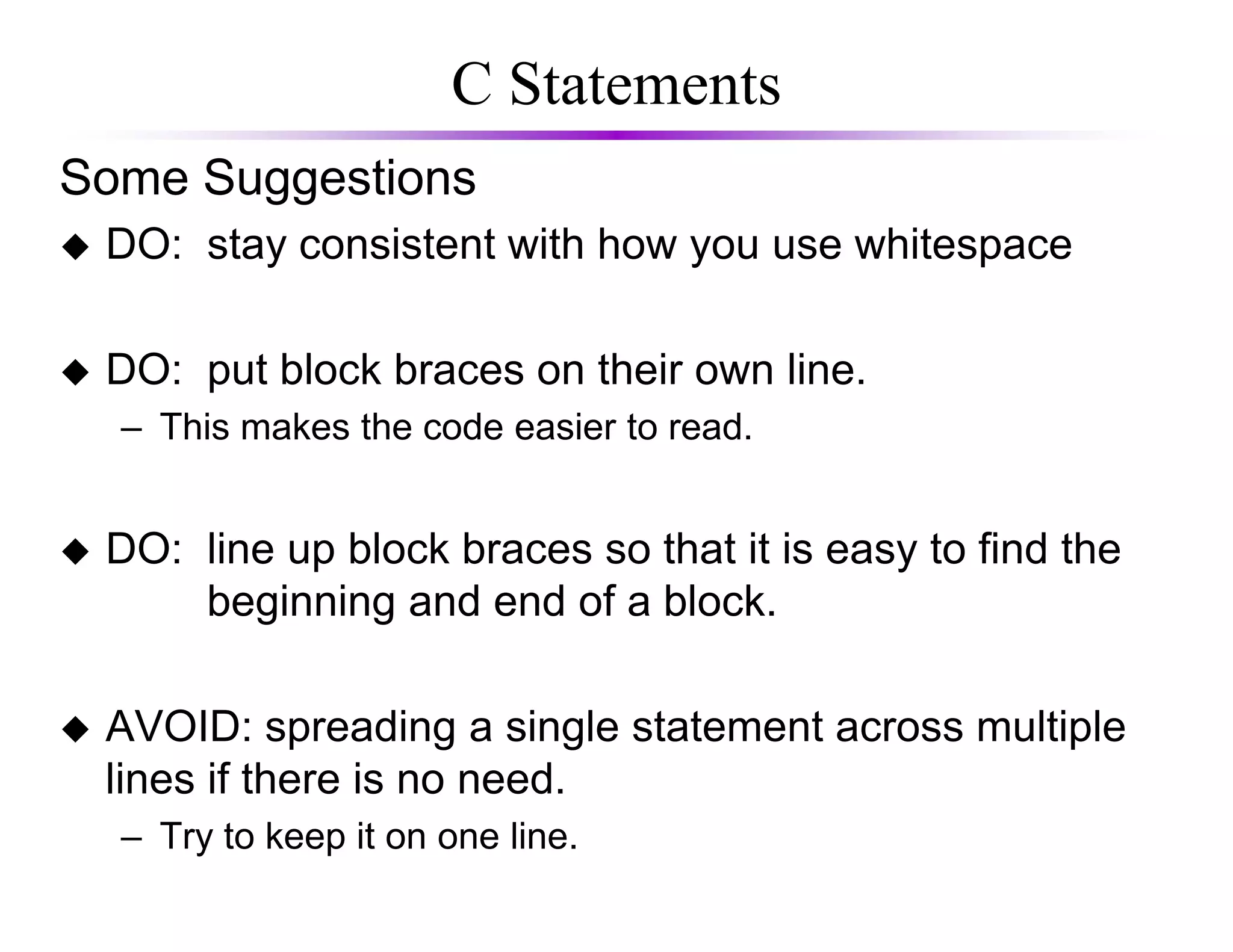 C Statements
Some Suggestions
DO: stay consistent with how you use whitespace
DO: put block braces on their own line.
– This makes the code easier to read.
DO: line up block braces so that it is easy to find the
beginning and end of a block.
AVOID: spreading a single statement across multiple
lines if there is no need.
– Try to keep it on one line.
 