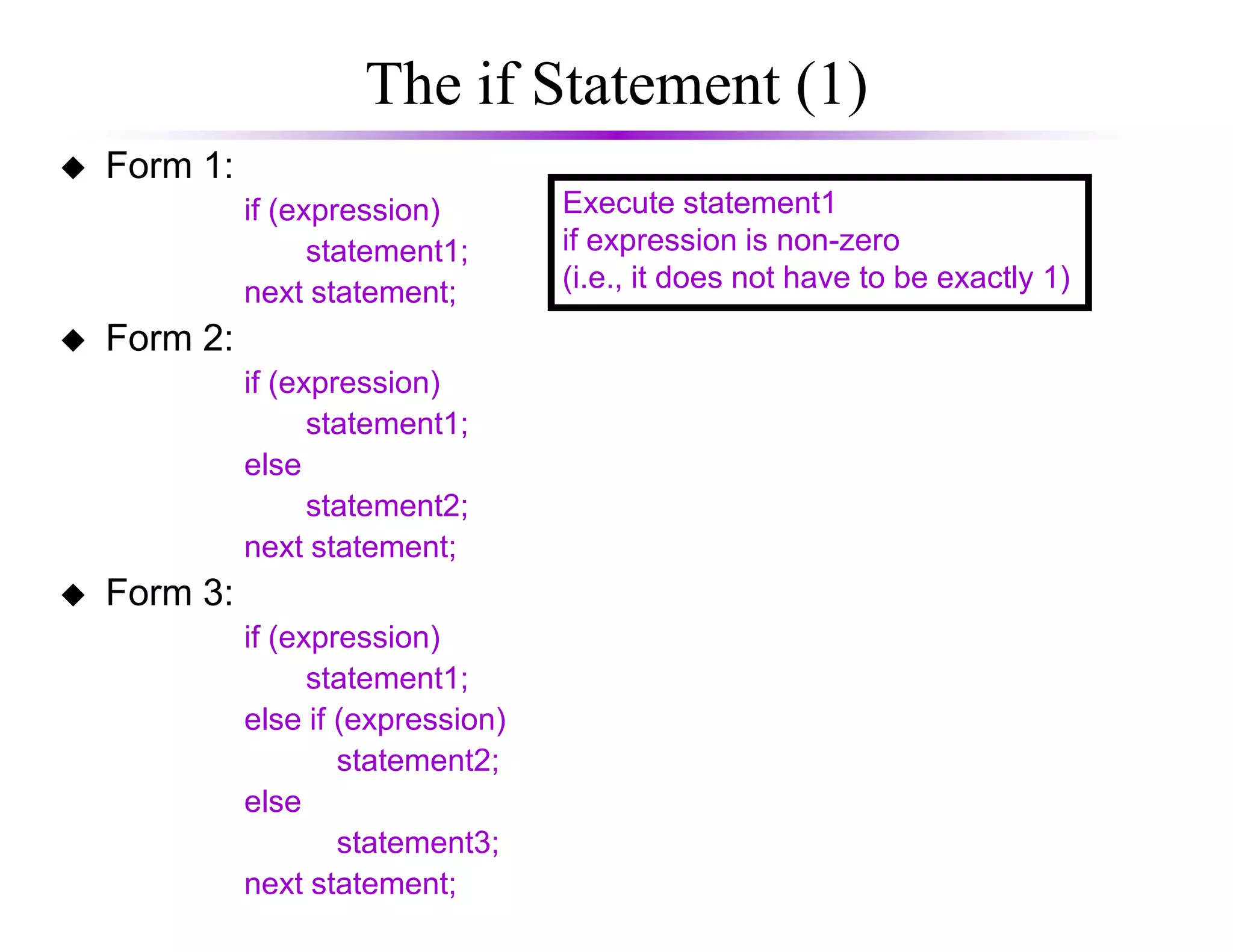 The if Statement (1)
Form 1:
if (expression)
statement1;
next statement;
Form 2:
if (expression)
statement1;
else
Execute statement1
if expression is non-zero
(i.e., it does not have to be exactly 1)
else
statement2;
next statement;
Form 3:
if (expression)
statement1;
else if (expression)
statement2;
else
statement3;
next statement;
 