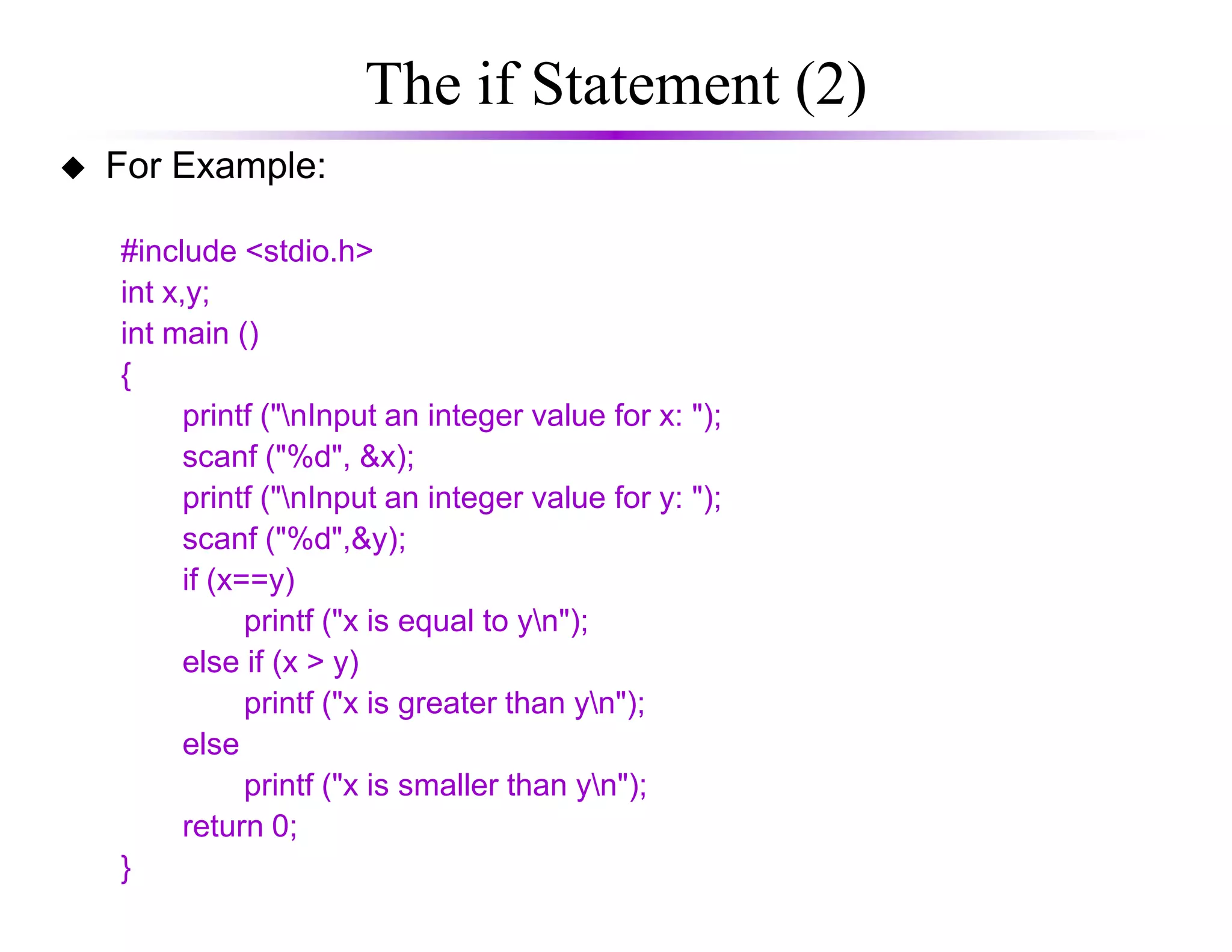 The if Statement (2)
For Example:
#include <stdio.h>
int x,y;
int main ()
{
printf ("nInput an integer value for x: ");
scanf ("%d", &x);
printf ("nInput an integer value for y: ");
scanf ("%d",&y);
if (x==y)
printf ("x is equal to yn");
else if (x > y)
printf ("x is greater than yn");
else
printf ("x is smaller than yn");
return 0;
}
 