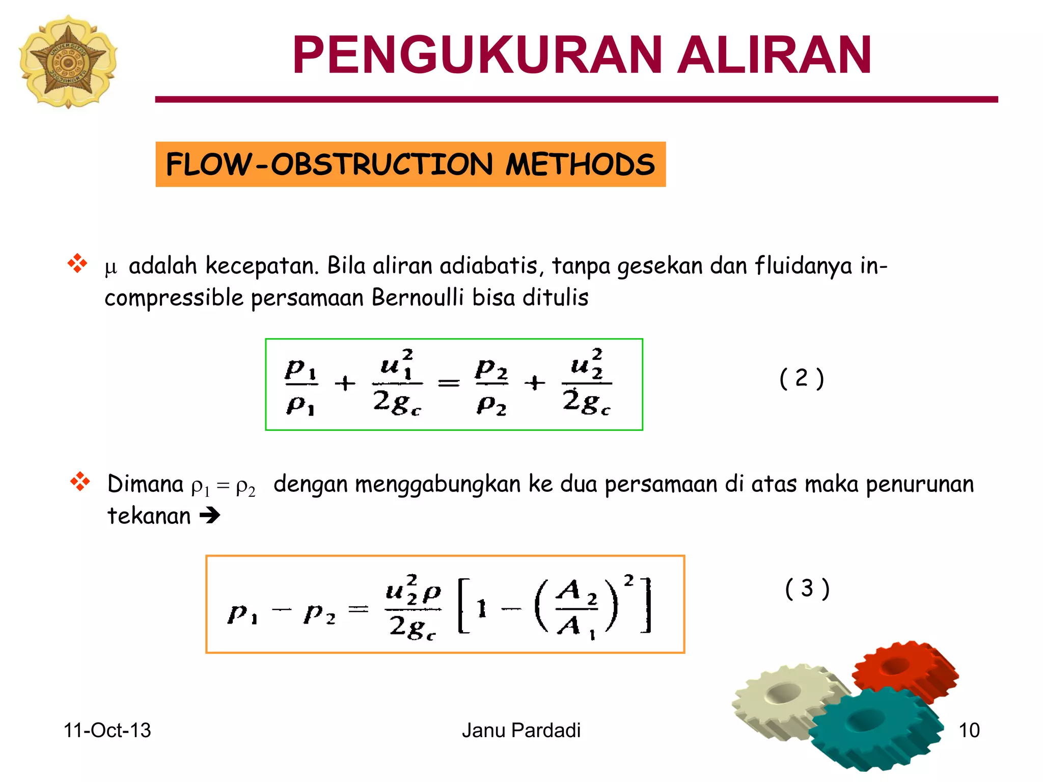 11-Oct-13 Janu Pardadi 10
FLOW-OBSTRUCTION METHODS
 m adalah kecepatan. Bila aliran adiabatis, tanpa gesekan dan fluidanya in-
compressible persamaan Bernoulli bisa ditulis
 Dimana r1 = r2 dengan menggabungkan ke dua persamaan di atas maka penurunan
tekanan 
( 2 )
PENGUKURAN ALIRAN
( 3 )
 
