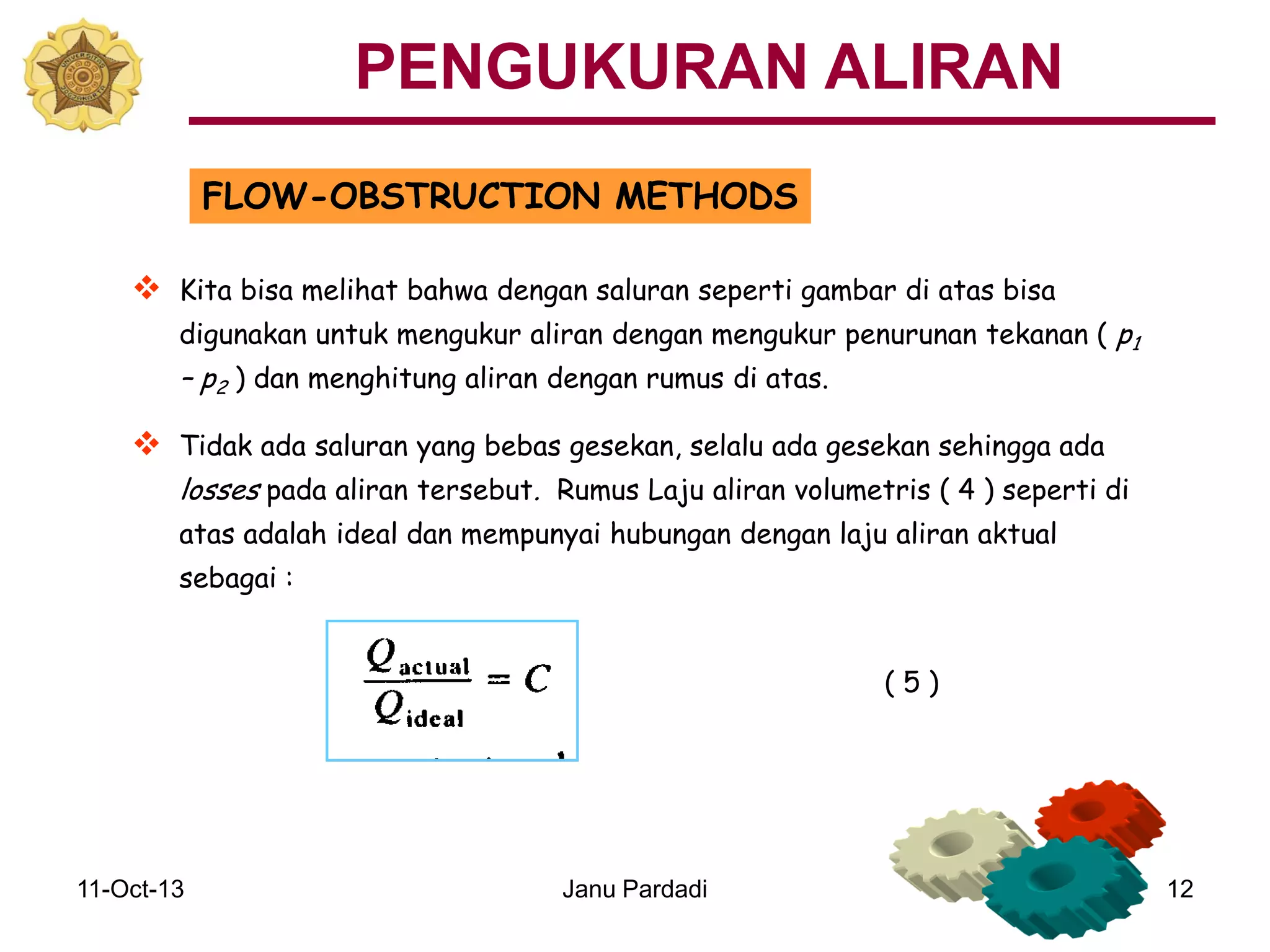11-Oct-13 Janu Pardadi 12
FLOW-OBSTRUCTION METHODS
 Kita bisa melihat bahwa dengan saluran seperti gambar di atas bisa
digunakan untuk mengukur aliran dengan mengukur penurunan tekanan ( p1
– p2 ) dan menghitung aliran dengan rumus di atas.
 Tidak ada saluran yang bebas gesekan, selalu ada gesekan sehingga ada
losses pada aliran tersebut. Rumus Laju aliran volumetris ( 4 ) seperti di
atas adalah ideal dan mempunyai hubungan dengan laju aliran aktual
sebagai :
PENGUKURAN ALIRAN
( 5 )
 