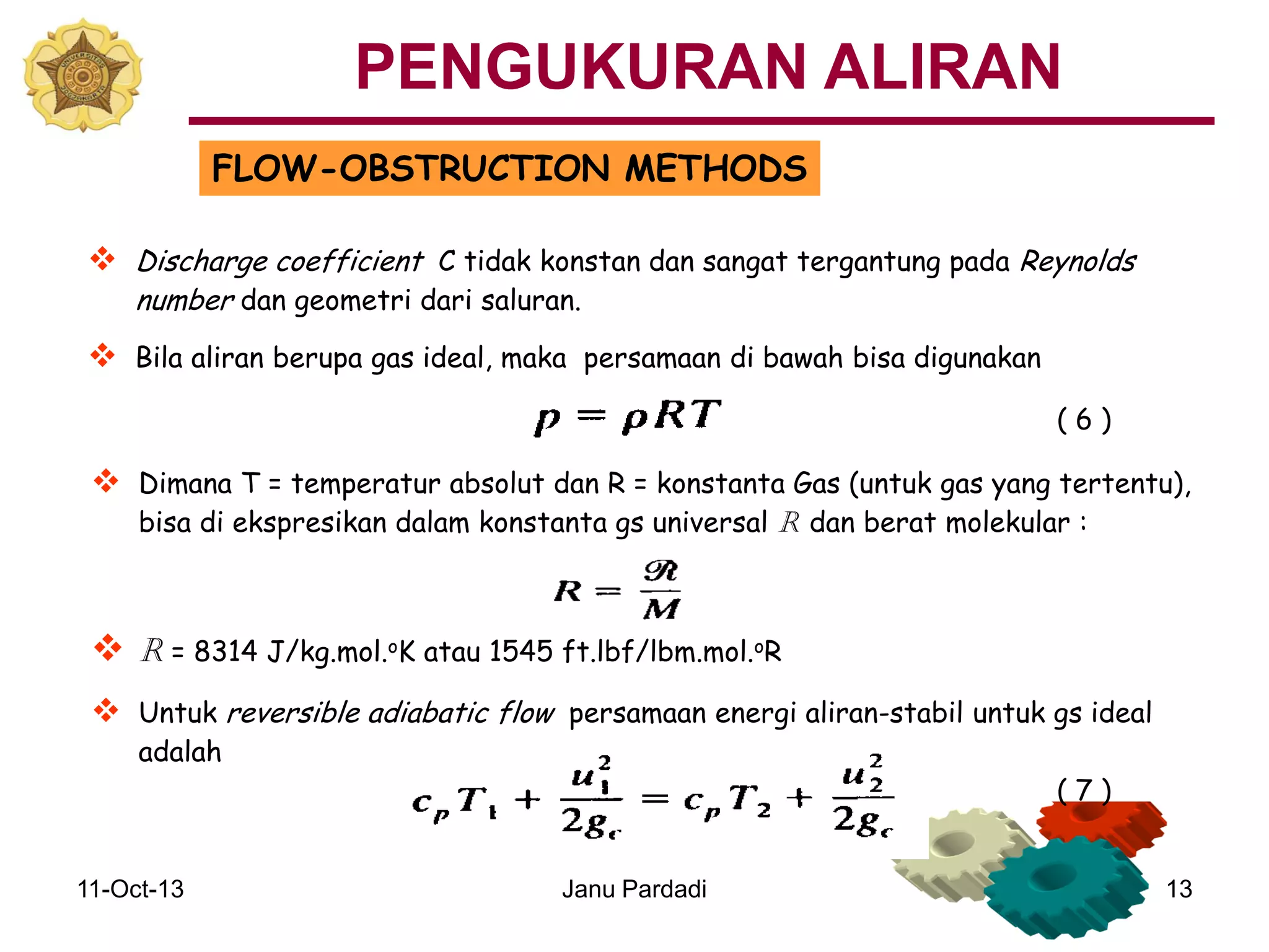 11-Oct-13 Janu Pardadi 13
FLOW-OBSTRUCTION METHODS
 Discharge coefficient C tidak konstan dan sangat tergantung pada Reynolds
number dan geometri dari saluran.
 Bila aliran berupa gas ideal, maka persamaan di bawah bisa digunakan
 Dimana T = temperatur absolut dan R = konstanta Gas (untuk gas yang tertentu),
bisa di ekspresikan dalam konstanta gs universal R dan berat molekular :
 R = 8314 J/kg.mol.oK atau 1545 ft.lbf/lbm.mol.oR
 Untuk reversible adiabatic flow persamaan energi aliran-stabil untuk gs ideal
adalah
( 6 )
( 7 )
PENGUKURAN ALIRAN
 