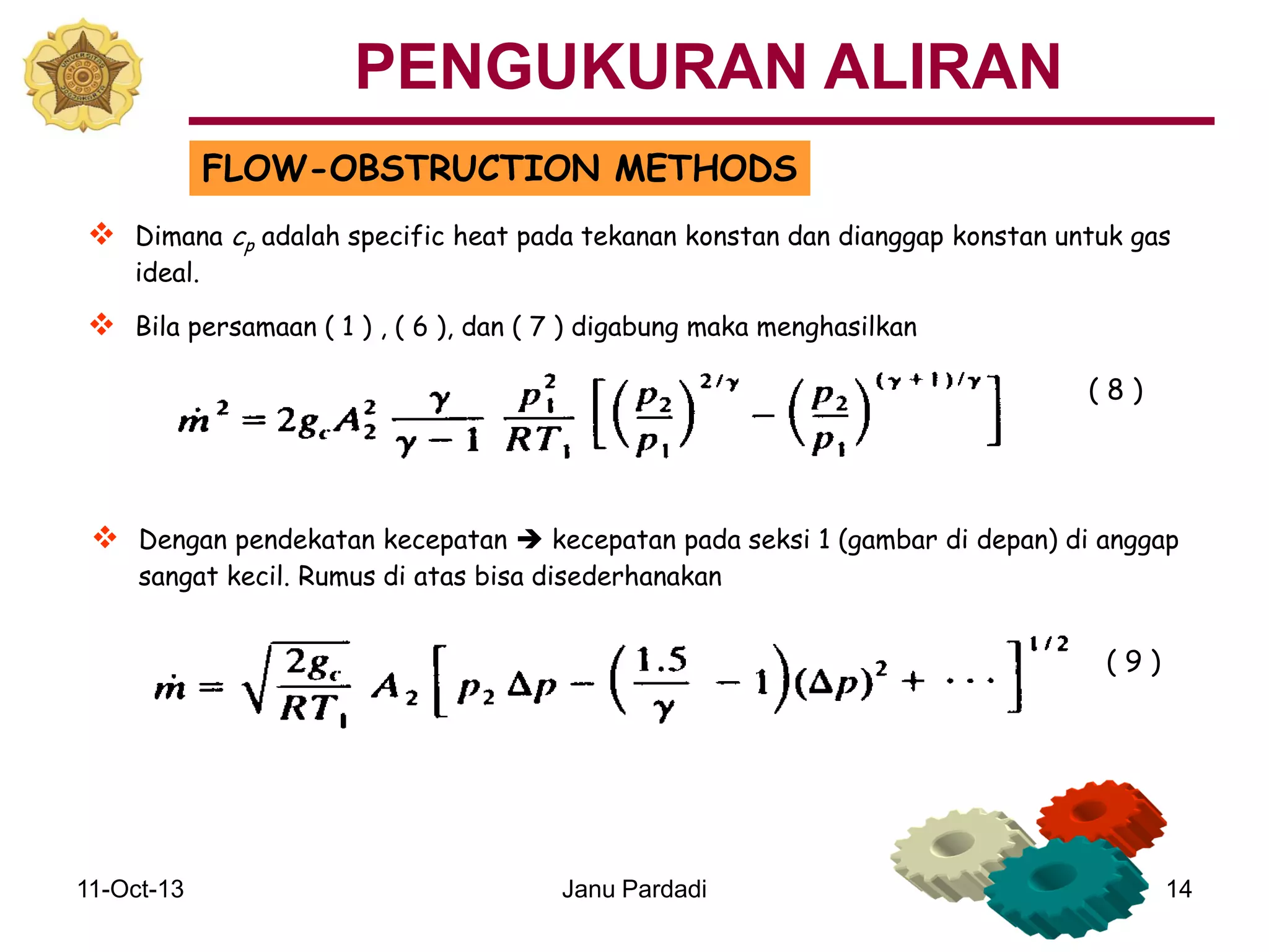 11-Oct-13 Janu Pardadi 14
FLOW-OBSTRUCTION METHODS
 Dimana cp adalah specific heat pada tekanan konstan dan dianggap konstan untuk gas
ideal.
 Bila persamaan ( 1 ) , ( 6 ), dan ( 7 ) digabung maka menghasilkan
 Dengan pendekatan kecepatan  kecepatan pada seksi 1 (gambar di depan) di anggap
sangat kecil. Rumus di atas bisa disederhanakan
( 8 )
( 9 )
PENGUKURAN ALIRAN
 