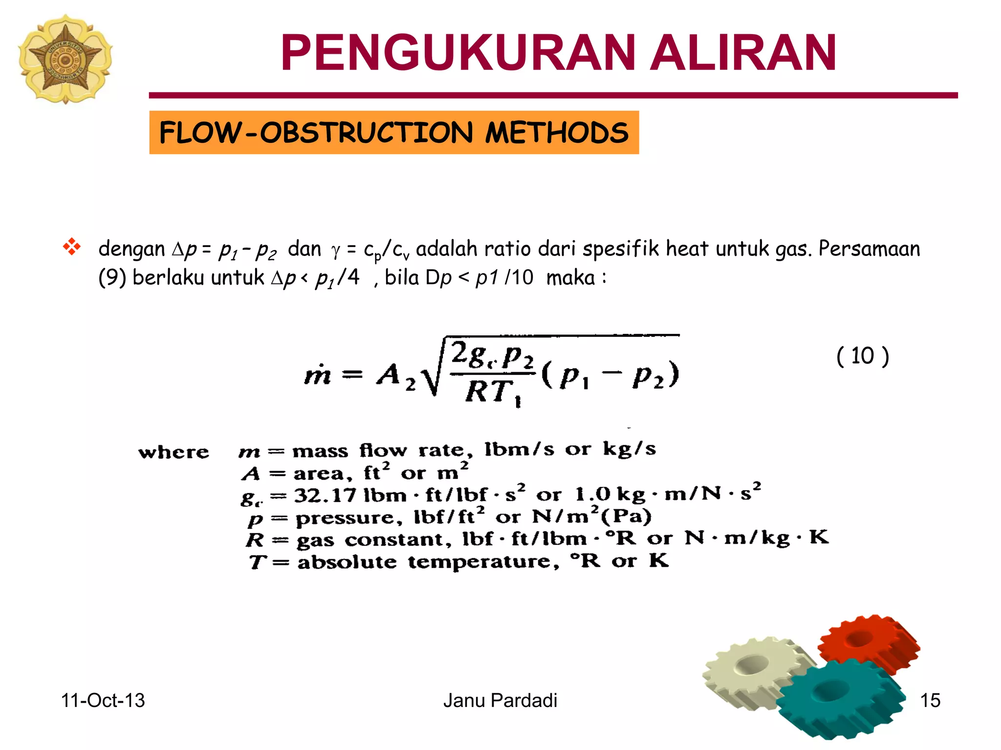 11-Oct-13 Janu Pardadi 15
FLOW-OBSTRUCTION METHODS
 dengan Dp = p1 – p2 dan g = cp/cv adalah ratio dari spesifik heat untuk gas. Persamaan
(9) berlaku untuk Dp < p1 /4 , bila Dp < p1 /10 maka :
( 10 )
PENGUKURAN ALIRAN
 
