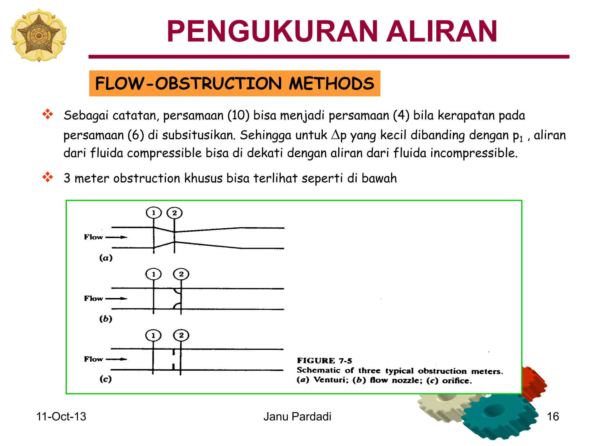 11-Oct-13 Janu Pardadi 16
FLOW-OBSTRUCTION METHODS
 Sebagai catatan, persamaan (10) bisa menjadi persamaan (4) bila kerapatan pada
persamaan (6) di subsitusikan. Sehingga untuk Dp yang kecil dibanding dengan p1 , aliran
dari fluida compressible bisa di dekati dengan aliran dari fluida incompressible.
 3 meter obstruction khusus bisa terlihat seperti di bawah
PENGUKURAN ALIRAN
 