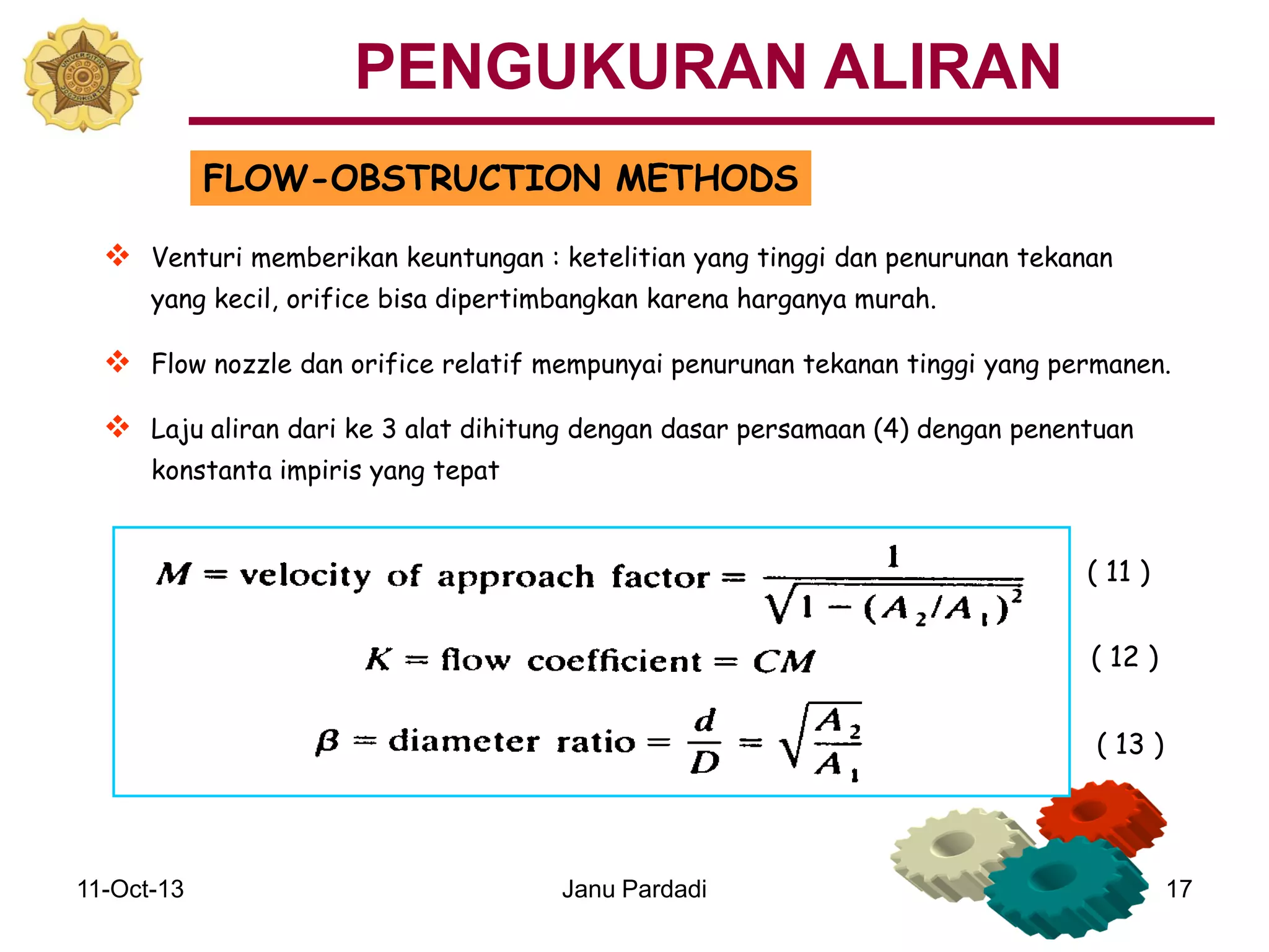 11-Oct-13 Janu Pardadi 17
FLOW-OBSTRUCTION METHODS
 Venturi memberikan keuntungan : ketelitian yang tinggi dan penurunan tekanan
yang kecil, orifice bisa dipertimbangkan karena harganya murah.
 Flow nozzle dan orifice relatif mempunyai penurunan tekanan tinggi yang permanen.
 Laju aliran dari ke 3 alat dihitung dengan dasar persamaan (4) dengan penentuan
konstanta impiris yang tepat
PENGUKURAN ALIRAN
( 11 )
( 12 )
( 13 )
 