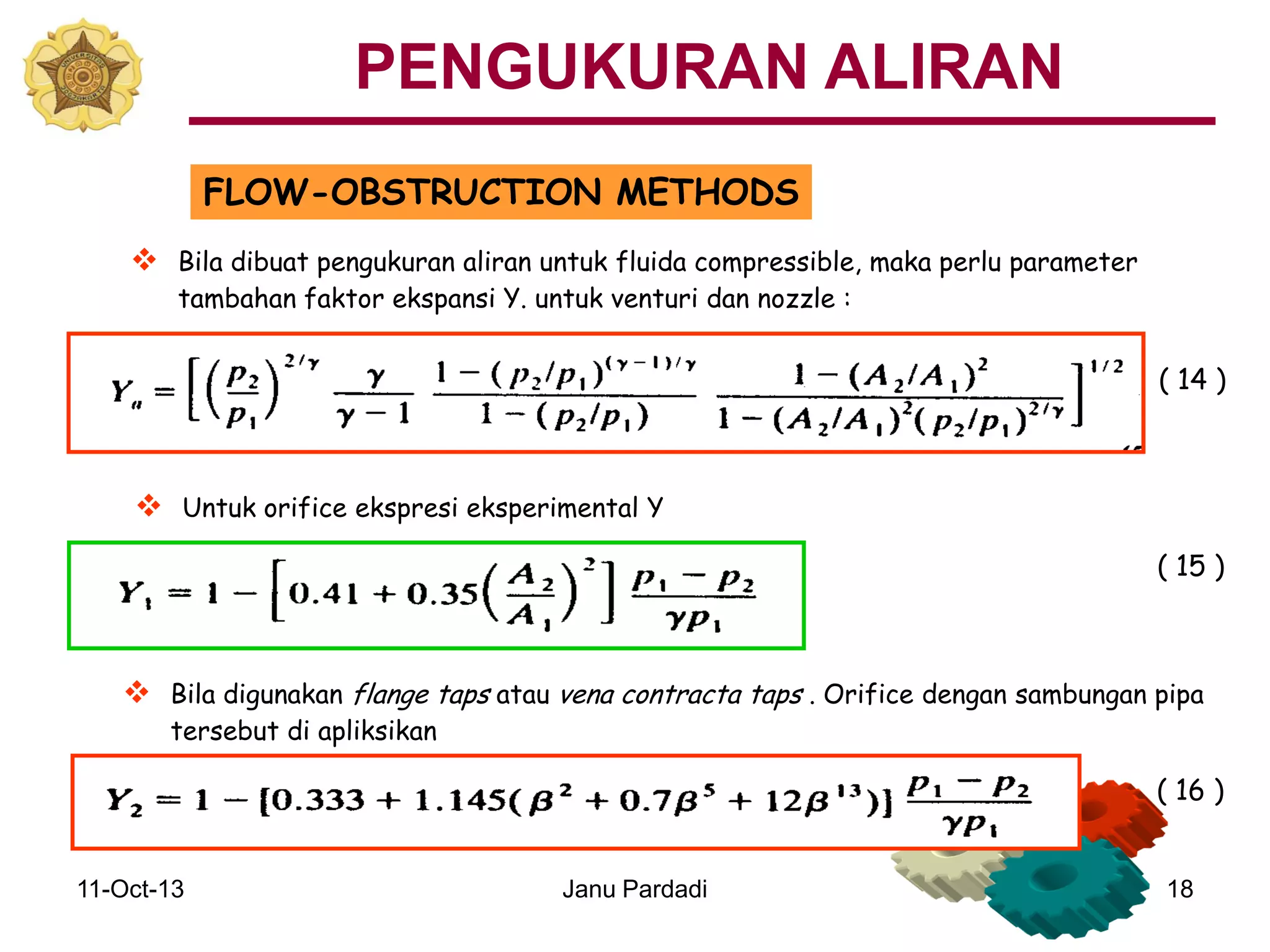 11-Oct-13 Janu Pardadi 18
FLOW-OBSTRUCTION METHODS
 Untuk orifice ekspresi eksperimental Y
 Bila dibuat pengukuran aliran untuk fluida compressible, maka perlu parameter
tambahan faktor ekspansi Y. untuk venturi dan nozzle :
 Bila digunakan flange taps atau vena contracta taps . Orifice dengan sambungan pipa
tersebut di apliksikan
( 14 )
( 15 )
( 16 )
PENGUKURAN ALIRAN
 