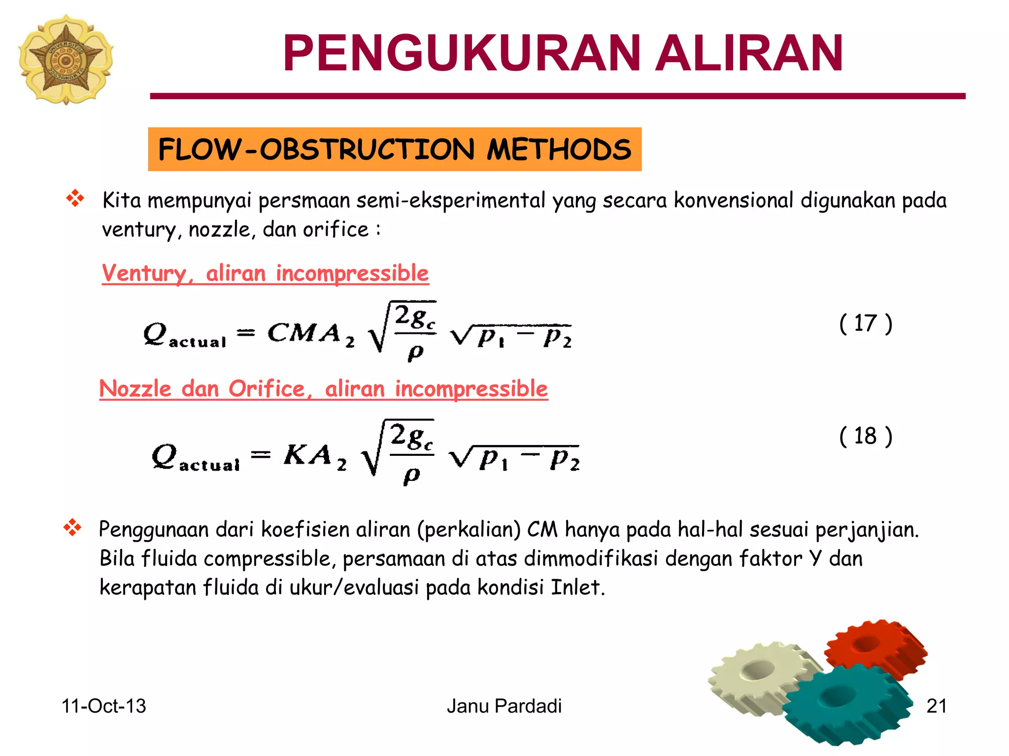 11-Oct-13 Janu Pardadi 21
FLOW-OBSTRUCTION METHODS
 Penggunaan dari koefisien aliran (perkalian) CM hanya pada hal-hal sesuai perjanjian.
Bila fluida compressible, persamaan di atas dimmodifikasi dengan faktor Y dan
kerapatan fluida di ukur/evaluasi pada kondisi Inlet.
Nozzle dan Orifice, aliran incompressible
 Kita mempunyai persmaan semi-eksperimental yang secara konvensional digunakan pada
ventury, nozzle, dan orifice :
Ventury, aliran incompressible
( 17 )
( 18 )
PENGUKURAN ALIRAN
 
