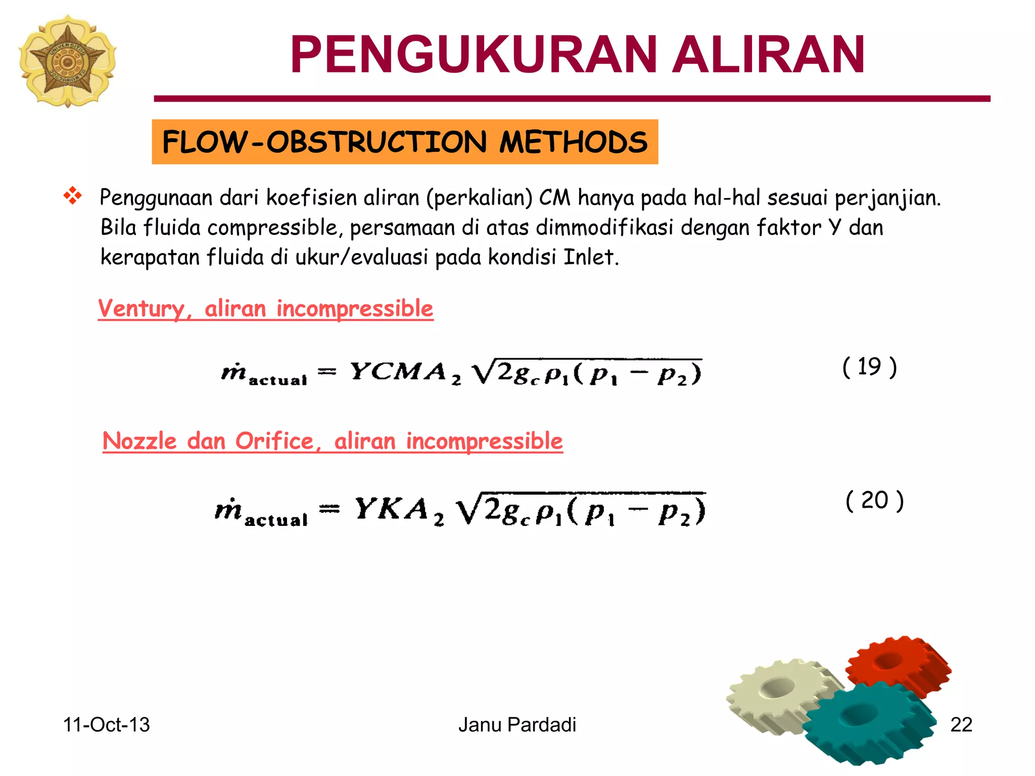 11-Oct-13 Janu Pardadi 22
FLOW-OBSTRUCTION METHODS
 Penggunaan dari koefisien aliran (perkalian) CM hanya pada hal-hal sesuai perjanjian.
Bila fluida compressible, persamaan di atas dimmodifikasi dengan faktor Y dan
kerapatan fluida di ukur/evaluasi pada kondisi Inlet.
Ventury, aliran incompressible
Nozzle dan Orifice, aliran incompressible
( 19 )
( 20 )
PENGUKURAN ALIRAN
 
