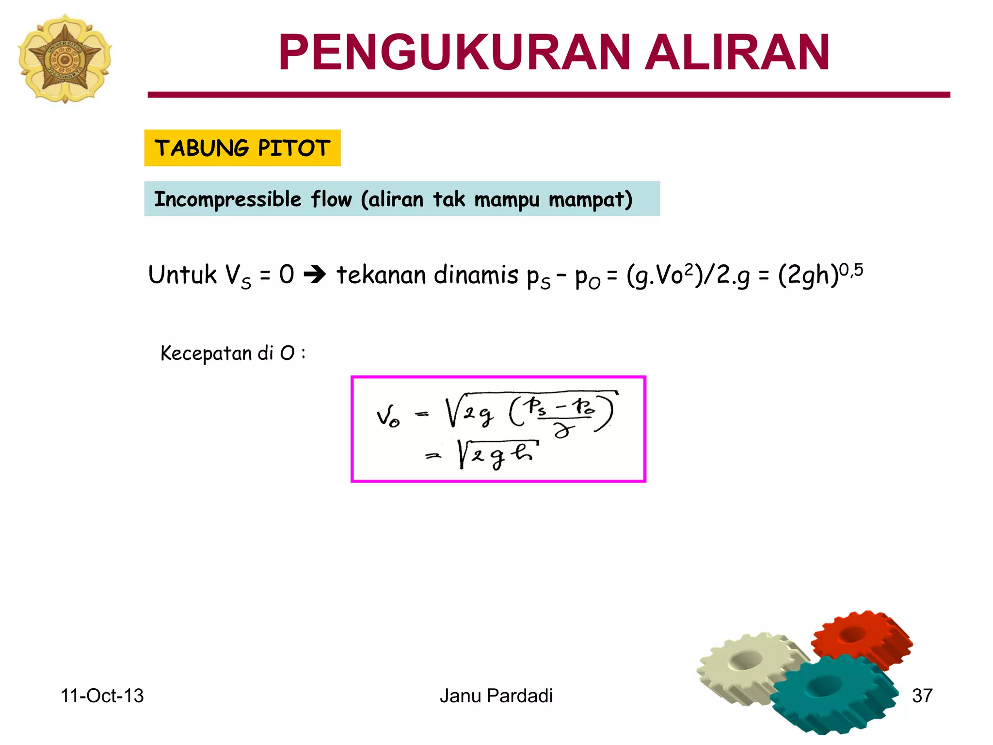 11-Oct-13 Janu Pardadi 37
TABUNG PITOT
Incompressible flow (aliran tak mampu mampat)
Untuk VS = 0  tekanan dinamis pS – pO = (g.Vo2)/2.g = (2gh)0,5
Kecepatan di O :
PENGUKURAN ALIRAN
 