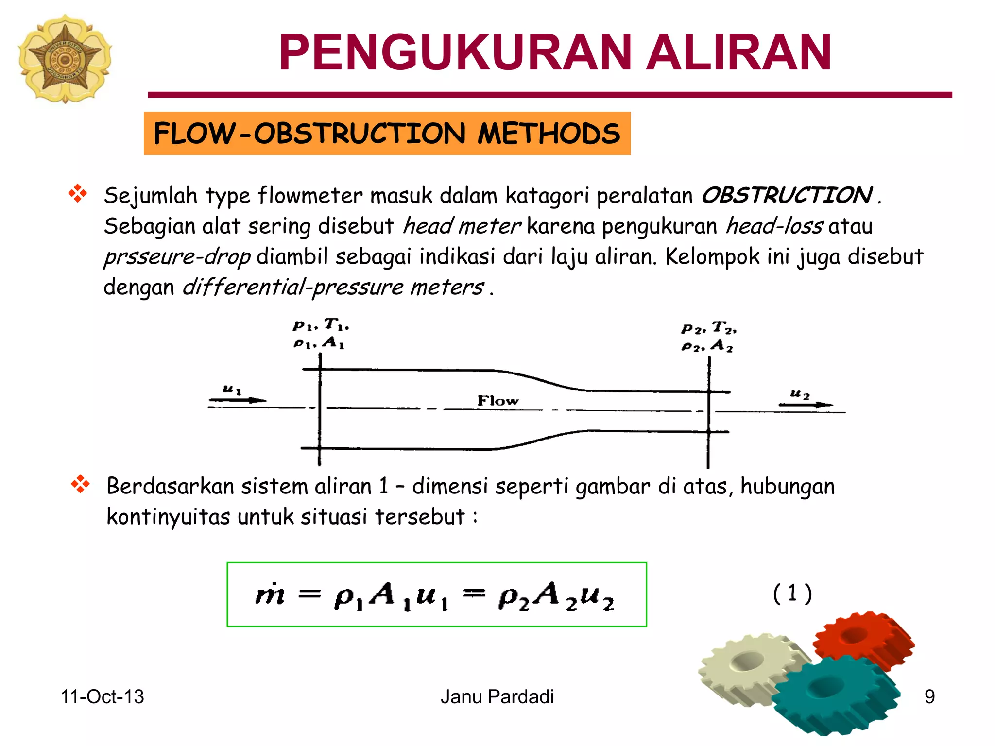 11-Oct-13 Janu Pardadi 9
FLOW-OBSTRUCTION METHODS
 Sejumlah type flowmeter masuk dalam katagori peralatan OBSTRUCTION .
Sebagian alat sering disebut head meter karena pengukuran head-loss atau
prsseure-drop diambil sebagai indikasi dari laju aliran. Kelompok ini juga disebut
dengan differential-pressure meters .
 Berdasarkan sistem aliran 1 – dimensi seperti gambar di atas, hubungan
kontinyuitas untuk situasi tersebut :
( 1 )
PENGUKURAN ALIRAN
 
