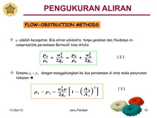 11-Oct-13 Janu Pardadi 10
FLOW-OBSTRUCTION METHODS
 m adalah kecepatan. Bila aliran adiabatis, tanpa gesekan dan fluidanya in-
compressible persamaan Bernoulli bisa ditulis
 Dimana r1 = r2 dengan menggabungkan ke dua persamaan di atas maka penurunan
tekanan 
( 2 )
PENGUKURAN ALIRAN
( 3 )
 