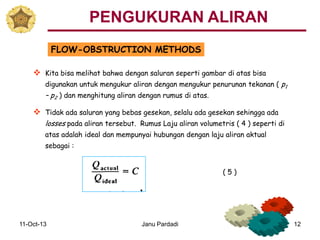 11-Oct-13 Janu Pardadi 12
FLOW-OBSTRUCTION METHODS
 Kita bisa melihat bahwa dengan saluran seperti gambar di atas bisa
digunakan untuk mengukur aliran dengan mengukur penurunan tekanan ( p1
– p2 ) dan menghitung aliran dengan rumus di atas.
 Tidak ada saluran yang bebas gesekan, selalu ada gesekan sehingga ada
losses pada aliran tersebut. Rumus Laju aliran volumetris ( 4 ) seperti di
atas adalah ideal dan mempunyai hubungan dengan laju aliran aktual
sebagai :
PENGUKURAN ALIRAN
( 5 )
 