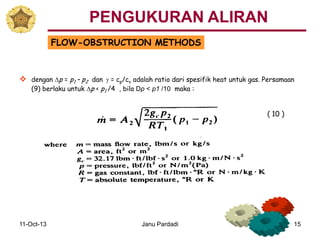 11-Oct-13 Janu Pardadi 15
FLOW-OBSTRUCTION METHODS
 dengan Dp = p1 – p2 dan g = cp/cv adalah ratio dari spesifik heat untuk gas. Persamaan
(9) berlaku untuk Dp < p1 /4 , bila Dp < p1 /10 maka :
( 10 )
PENGUKURAN ALIRAN
 