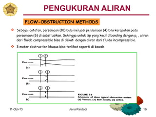 11-Oct-13 Janu Pardadi 16
FLOW-OBSTRUCTION METHODS
 Sebagai catatan, persamaan (10) bisa menjadi persamaan (4) bila kerapatan pada
persamaan (6) di subsitusikan. Sehingga untuk Dp yang kecil dibanding dengan p1 , aliran
dari fluida compressible bisa di dekati dengan aliran dari fluida incompressible.
 3 meter obstruction khusus bisa terlihat seperti di bawah
PENGUKURAN ALIRAN
 