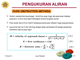 11-Oct-13 Janu Pardadi 17
FLOW-OBSTRUCTION METHODS
 Venturi memberikan keuntungan : ketelitian yang tinggi dan penurunan tekanan
yang kecil, orifice bisa dipertimbangkan karena harganya murah.
 Flow nozzle dan orifice relatif mempunyai penurunan tekanan tinggi yang permanen.
 Laju aliran dari ke 3 alat dihitung dengan dasar persamaan (4) dengan penentuan
konstanta impiris yang tepat
PENGUKURAN ALIRAN
( 11 )
( 12 )
( 13 )
 