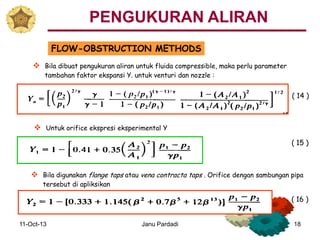 11-Oct-13 Janu Pardadi 18
FLOW-OBSTRUCTION METHODS
 Untuk orifice ekspresi eksperimental Y
 Bila dibuat pengukuran aliran untuk fluida compressible, maka perlu parameter
tambahan faktor ekspansi Y. untuk venturi dan nozzle :
 Bila digunakan flange taps atau vena contracta taps . Orifice dengan sambungan pipa
tersebut di apliksikan
( 14 )
( 15 )
( 16 )
PENGUKURAN ALIRAN
 
