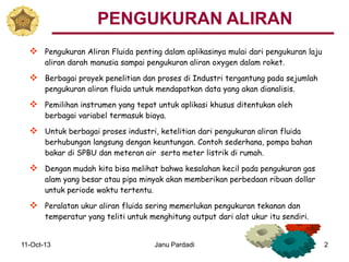 11-Oct-13 Janu Pardadi 2
 Pengukuran Aliran Fluida penting dalam aplikasinya mulai dari pengukuran laju
aliran darah manusia sampai pengukuran aliran oxygen dalam roket.
 Berbagai proyek penelitian dan proses di Industri tergantung pada sejumlah
pengukuran aliran fluida untuk mendapatkan data yang akan dianalisis.
 Pemilihan instrumen yang tepat untuk aplikasi khusus ditentukan oleh
berbagai variabel termasuk biaya.
 Untuk berbagai proses industri, ketelitian dari pengukuran aliran fluida
berhubungan langsung dengan keuntungan. Contoh sederhana, pompa bahan
bakar di SPBU dan meteran air serta meter listrik di rumah.
 Dengan mudah kita bisa melihat bahwa kesalahan kecil pada pengukuran gas
alam yang besar atau pipa minyak akan memberikan perbedaan ribuan dollar
untuk periode waktu tertentu.
 Peralatan ukur aliran fluida sering memerlukan pengukuran tekanan dan
temperatur yang teliti untuk menghitung output dari alat ukur itu sendiri.
PENGUKURAN ALIRAN
 
