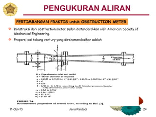 11-Oct-13 Janu Pardadi 24
PERTIMBANGAN PRAKTIS untuk OBSTRUCTION METER
 Konstruksi dari obstruction meter sudah distandard-kan oleh American Society of
Mechanical Engineering.
 Proporsi dai tabung ventury yang direkomendasikan adalah
PENGUKURAN ALIRAN
 
