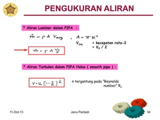 11-Oct-13 Janu Pardadi 34
* Aliran Laminer dalam PIPA :
Vavg = kecepatan rata-2
= V0 / 2
* Aliran Turbulen dalam PIPA Halus ( smooth pipe ) :
n tergantung pada “Reynolds
number” Re
PENGUKURAN ALIRAN
 