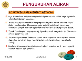 11-Oct-13 Janu Pardadi 4
POSITIVE-DISPLACEMENT METHODS
 Laju Aliran fluida yang non-kompresibel seperti air bisa diukur langsung melalui
teknik Penimbangan-Langsung.
 Waktu yang diperlukan untuk mengumpulkan sejumlah cairan ke dalam tangki
diukur, dan kemudian dilakukan pengukuran teliti pada berat cairan yang
terkumpul. Dengan demikian laju aliran rata-rata bisa dihitung dengan mudah.
 Teknik Penimbangan Langsung sering digunakan untuk meng-kalibrasi flow-meter
air dan cairan yang lain.
 Positive-displacement flowmeter secara umum digunakan untuk aplikasi dimana
diperlukan ketelitian tinggi yang konsisten pada kondisi aliran yang stabil /
steady.
 Peralatan khusus positive-displacement adalah pengukur air di rumah seperti
terlihat dibawah dgn. Error 1%
PENGUKURAN ALIRAN
 